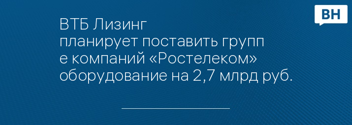 ВТБ Лизинг планирует поставить группе компаний «Ростелеком» оборудование на 2,7 млрд руб.