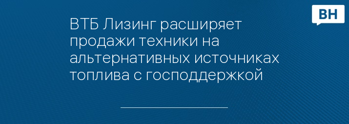 ВТБ Лизинг раcширяет продажи техники на альтернативных источниках топлива с господдержкой