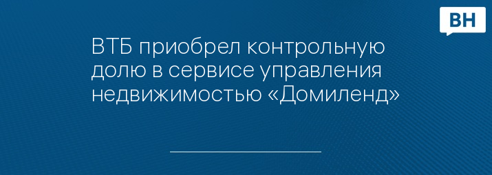 ВТБ приобрел контрольную долю в сервисе управления недвижимостью «Домиленд»