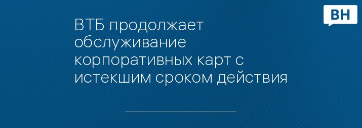 ВТБ продолжает обслуживание корпоративных карт с истекшим сроком действия