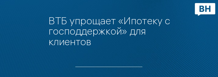 ВТБ упрощает «Ипотеку с господдержкой» для клиентов