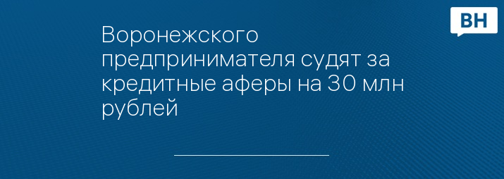 Воронежского предпринимателя судят за кредитные аферы на 30 млн рублей