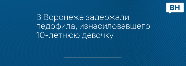 В Воронеже задержали педофила, изнасиловавшего 10-летнюю девочку 