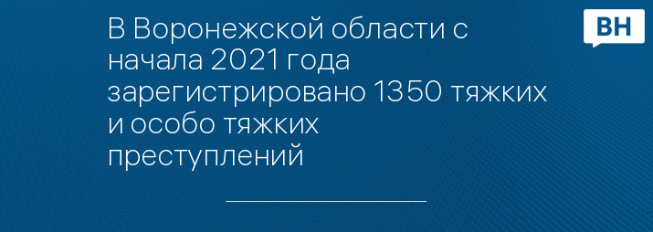 В Воронежской области с начала 2021 года зарегистрировано 1350 тяжких и особо тяжких преступлений