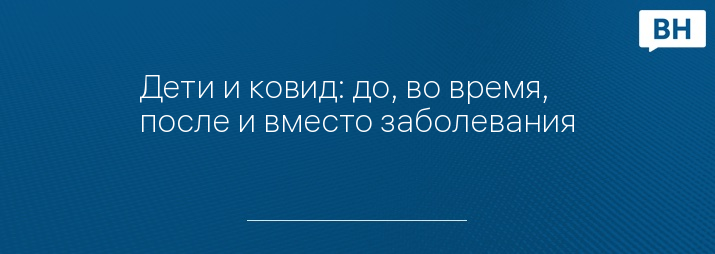 Дети и ковид: до, во время, после и вместо заболевания