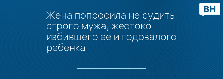 Жена попросила не судить строго мужа, жестоко избившего ее и годовалого ребенка