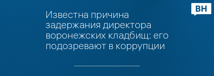 Известна причина задержания директора воронежских кладбищ: его подозревают в коррупции