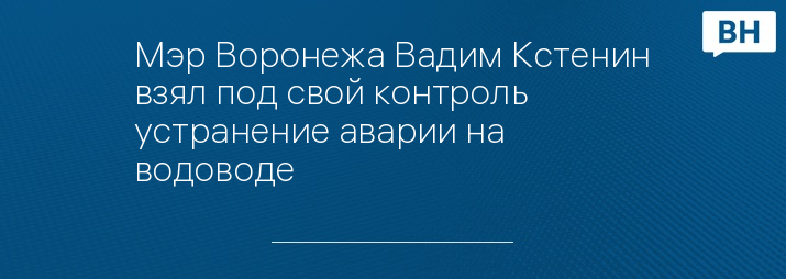 Мэр Воронежа Вадим Кстенин взял под свой контроль устранение аварии на водоводе