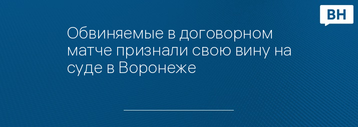 Обвиняемые в договорном матче признали свою вину на суде в Воронеже