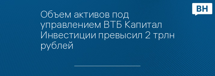 Объем активов под управлением ВТБ Капитал Инвестиции превысил 2 трлн рублей