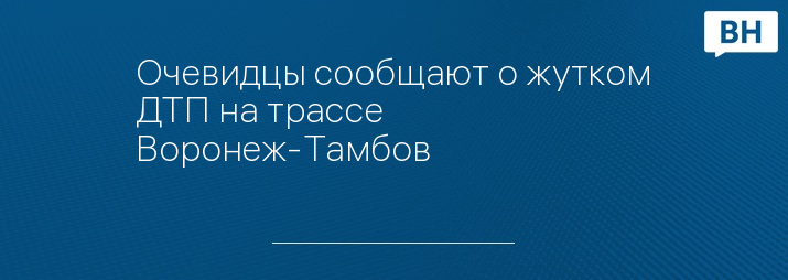 Очевидцы сообщают о жутком ДТП на трассе Воронеж-Тамбов