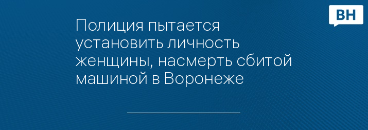 Полиция пытается установить личность женщины, насмерть сбитой машиной в Воронеже 