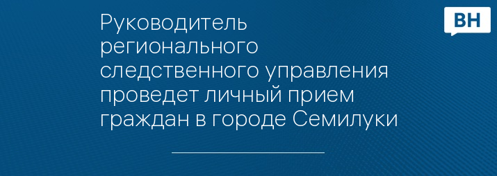 Руководитель регионального следственного управления проведет личный прием граждан в городе Семилуки