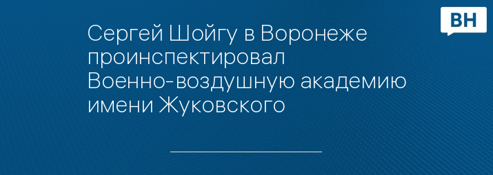 Сергей Шойгу в Воронеже проинспектировал Военно-воздушную академию имени Жуковского