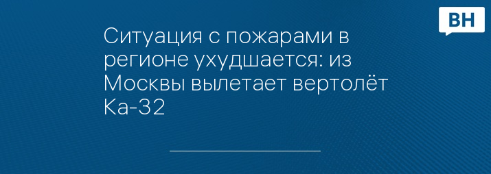 Ситуация с пожарами в регионе ухудшается: из Москвы вылетает вертолёт Ка-32 