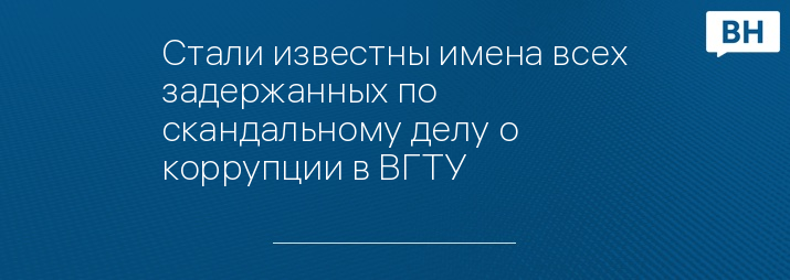 Стали известны имена всех задержанных по скандальному делу о коррупции в ВГТУ