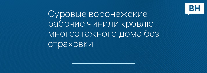 Суровые воронежские рабочие чинили кровлю многоэтажного дома без страховки