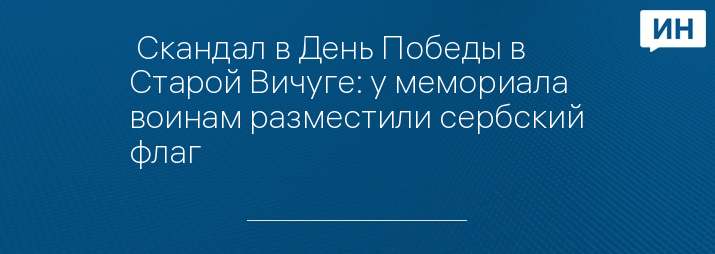  Скандал в День Победы в Старой Вичуге: у мемориала воинам разместили сербский флаг