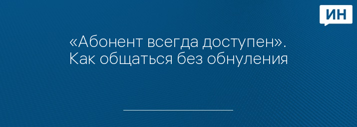 «Абонент всегда доступен». Как общаться без обнуления