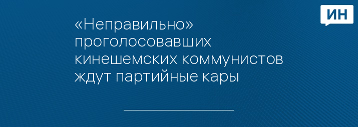 «Неправильно» проголосовавших кинешемских коммунистов ждут партийные кары