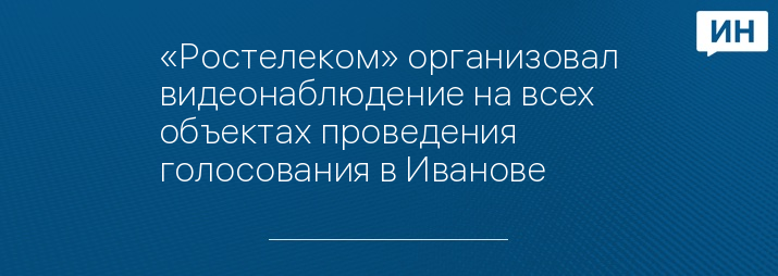 «Ростелеком» организовал видеонаблюдение на всех объектах проведения голосования в Иванове