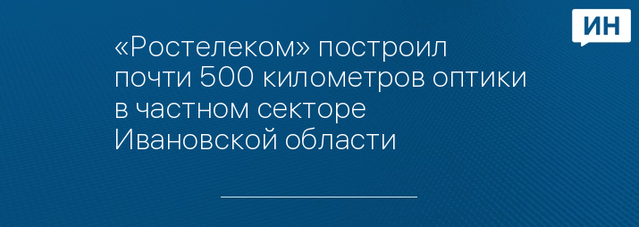 «Ростелеком» построил почти 500 километров оптики в частном секторе Ивановской области
