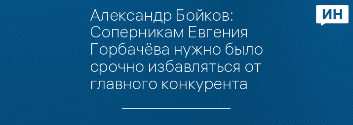 Александр Бойков: Соперникам Евгения Горбачёва нужно было срочно избавляться от главного конкурента