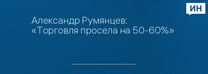 Александр Румянцев: «Торговля просела на 50-60%»   