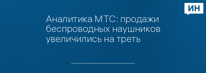 Аналитика МТС: продажи беспроводных наушников увеличились на треть