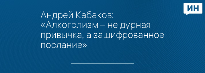 Андрей Кабаков: «Алкоголизм – не дурная привычка, а зашифрованное послание»