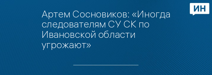 Артем Сосновиков: «Иногда следователям СУ СК по Ивановской области угрожают»