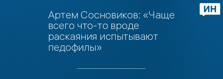 Артем Сосновиков: «Чаще всего что-то вроде раскаяния испытывают педофилы»