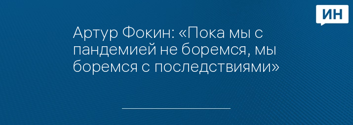 Артур Фокин: «Пока мы с пандемией не боремся, мы боремся с последствиями»