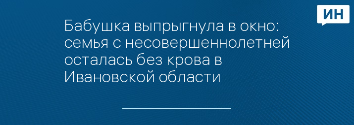 Бабушка выпрыгнула в окно: семья с несовершеннолетней осталась без крова в Ивановской области 