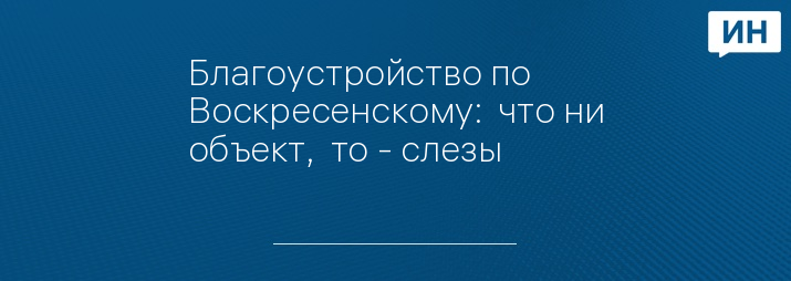 Благоустройство по Воскресенскому:  что ни объект,  то - слезы