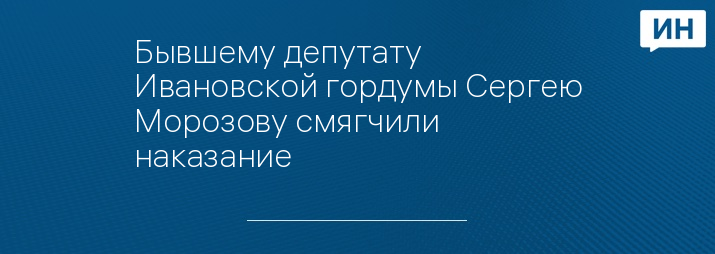 Бывшему депутату Ивановской гордумы Сергею Морозову смягчили наказание