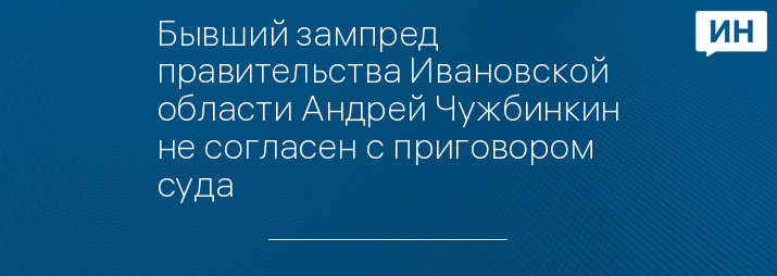 Бывший зампред правительства Ивановской области Андрей Чужбинкин не согласен с приговором суда