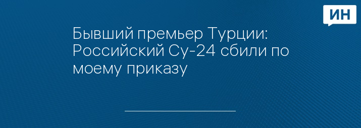 Бывший премьер Турции: Российский Су-24 сбили по моему приказу