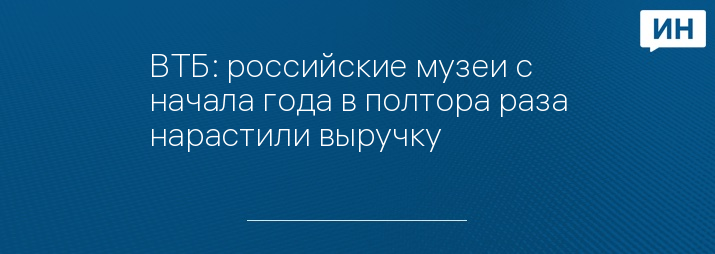 ВТБ: российские музеи с начала года в полтора раза нарастили выручку