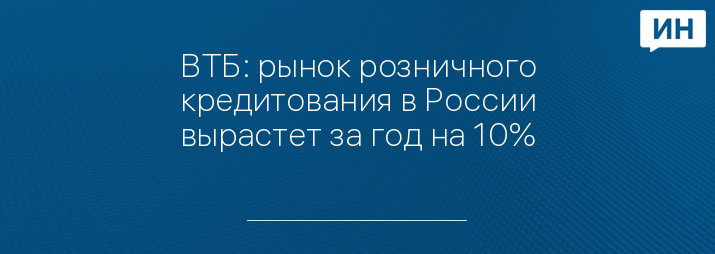 ВТБ: рынок розничного кредитования в России вырастет за год на 10%