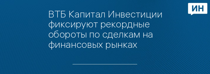 ВТБ Капитал Инвестиции фиксируют рекордные обороты по сделкам на финансовых рынках