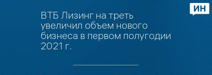 ВТБ Лизинг на треть увеличил объем нового бизнеса в первом полугодии 2021 г.