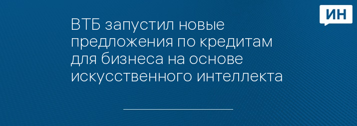 ВТБ запустил новые предложения по кредитам для бизнеса на основе искусственного интеллекта 