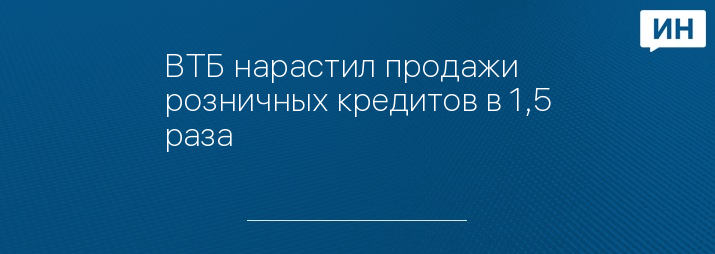 ВТБ нарастил продажи розничных кредитов в 1,5 раза