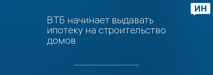 ВТБ начинает выдавать ипотеку на строительство домов