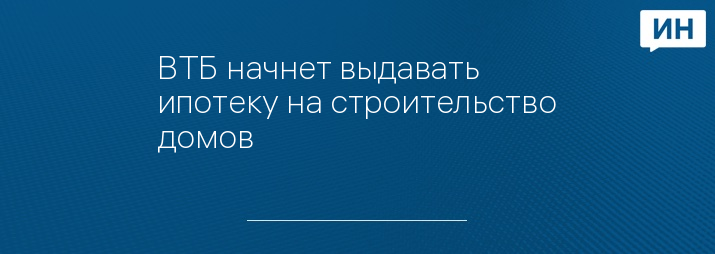 ВТБ начнет выдавать ипотеку на строительство домов