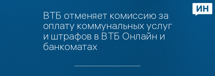 ВТБ отменяет комиссию за оплату коммунальных услуг и штрафов в ВТБ Онлайн и банкоматах