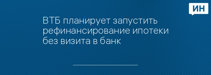 ВТБ планирует запустить рефинансирование ипотеки без визита в банк