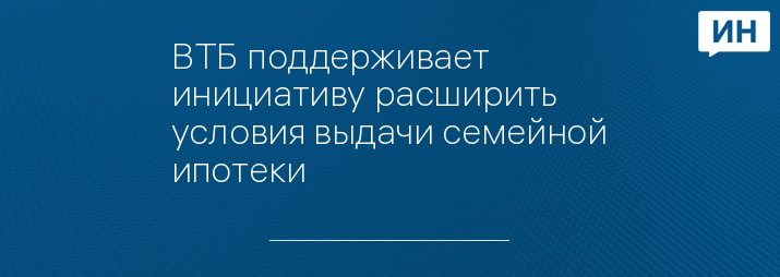 ВТБ поддерживает инициативу расширить условия выдачи семейной ипотеки