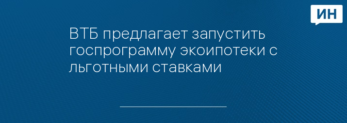 ВТБ предлагает запустить госпрограмму экоипотеки с льготными ставками